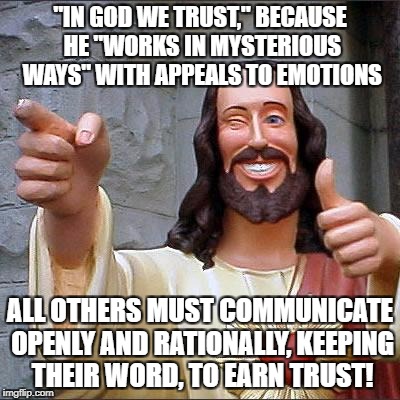 Buddy Christ Meme | "IN GOD WE TRUST," BECAUSE HE "WORKS IN MYSTERIOUS WAYS" WITH APPEALS TO EMOTIONS; ALL OTHERS MUST COMMUNICATE OPENLY AND RATIONALLY, KEEPING THEIR WORD, TO EARN TRUST! | image tagged in memes,buddy christ | made w/ Imgflip meme maker
