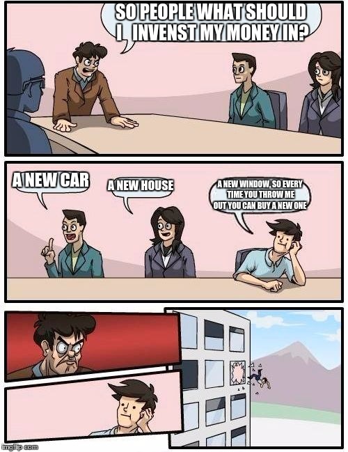 Boardroom Meeting Suggestion Meme | SO PEOPLE WHAT SHOULD I   INVENST MY MONEY IN? A NEW CAR; A NEW HOUSE; A NEW WINDOW, SO EVERY TIME YOU THROW ME OUT YOU CAN BUY A NEW ONE | image tagged in memes,boardroom meeting suggestion | made w/ Imgflip meme maker