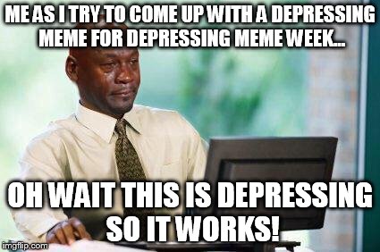 Crying Michael Jordan @ Computer | ME AS I TRY TO COME UP WITH A DEPRESSING MEME FOR DEPRESSING MEME WEEK... OH WAIT THIS IS DEPRESSING SO IT WORKS! | image tagged in crying michael jordan  computer | made w/ Imgflip meme maker