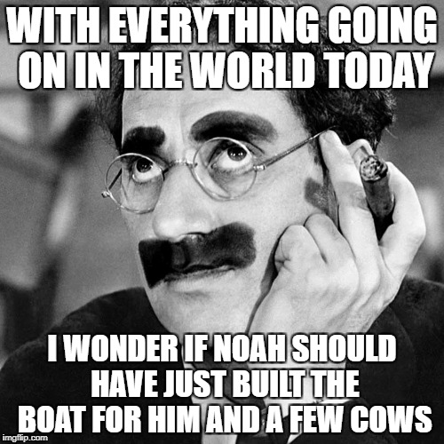 WITH EVERYTHING GOING ON IN THE WORLD TODAY; I WONDER IF NOAH SHOULD HAVE JUST BUILT THE BOAT FOR HIM AND A FEW COWS | image tagged in funny memes,memes,groucho marx,groucho_marks | made w/ Imgflip meme maker