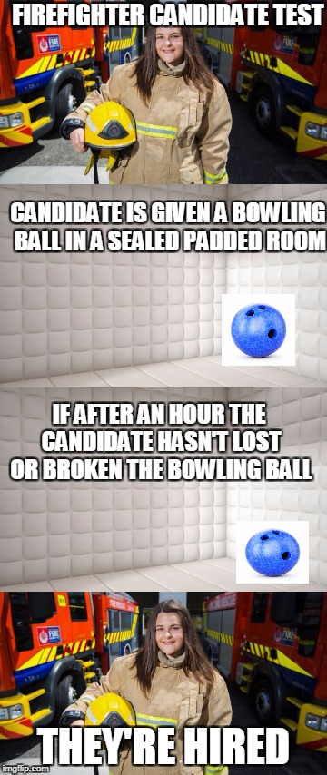 Firefighters know this is true | FIREFIGHTER CANDIDATE TEST; CANDIDATE IS GIVEN A BOWLING BALL IN A SEALED PADDED ROOM; IF AFTER AN HOUR THE CANDIDATE HASN'T LOST OR BROKEN THE BOWLING BALL; THEY'RE HIRED | image tagged in job interview | made w/ Imgflip meme maker