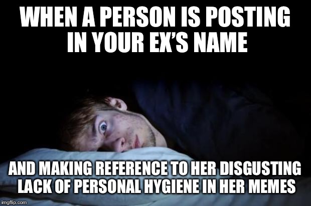 :::Puke::: | WHEN A PERSON IS POSTING IN YOUR EX’S NAME; AND MAKING REFERENCE TO HER DISGUSTING LACK OF PERSONAL HYGIENE IN HER MEMES | image tagged in insomnia | made w/ Imgflip meme maker