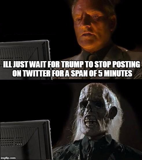 I'll Just Wait Here |  ILL JUST WAIT FOR TRUMP TO STOP POSTING ON TWITTER FOR A SPAN OF 5 MINUTES | image tagged in memes,ill just wait here | made w/ Imgflip meme maker
