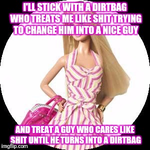 Barbie | I'LL STICK WITH A DIRTBAG WHO TREATS ME LIKE SHIT TRYING TO CHANGE HIM INTO A NICE GUY; AND TREAT A GUY WHO CARES LIKE SHIT UNTIL HE TURNS INTO A DIRTBAG | image tagged in barbie,memes,stupid girl meme | made w/ Imgflip meme maker