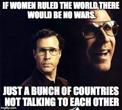 repost week oct.15th through oct.21st
(a gothighmadeameme and pipe_picasso event) | IF WOMEN RULED THE WORLD,THERE WOULD BE NO WARS. JUST A BUNCH OF COUNTRIES NOT TALKING TO EACH OTHER | image tagged in memes,will ferrell | made w/ Imgflip meme maker
