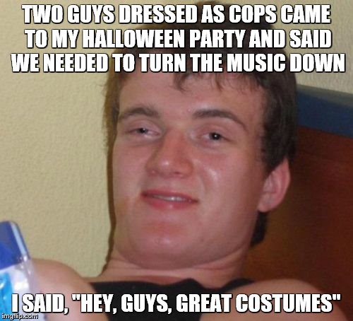 10 Guy Meme | TWO GUYS DRESSED AS COPS CAME TO MY HALLOWEEN PARTY AND SAID WE NEEDED TO TURN THE MUSIC DOWN I SAID, "HEY, GUYS, GREAT COSTUMES" | image tagged in memes,10 guy | made w/ Imgflip meme maker