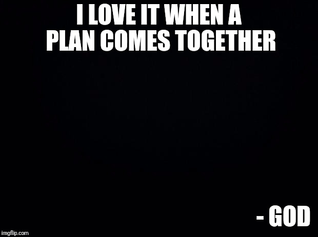 Just Accept The Plan | I LOVE IT WHEN A PLAN COMES TOGETHER; - GOD | image tagged in black background,that would be great,world leaders,memes,truth | made w/ Imgflip meme maker