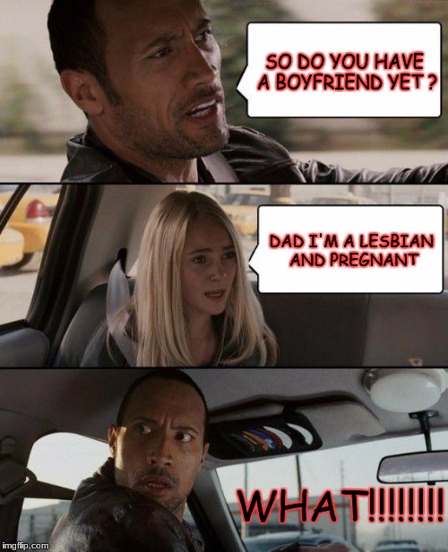 The Rock Driving | SO DO YOU HAVE A BOYFRIEND YET ? DAD I'M A LESBIAN AND PREGNANT; WHAT!!!!!!!! | image tagged in memes,the rock driving | made w/ Imgflip meme maker