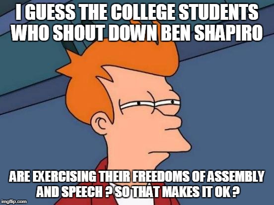 Futurama Fry Meme | I GUESS THE COLLEGE STUDENTS WHO SHOUT DOWN BEN SHAPIRO ARE EXERCISING THEIR FREEDOMS OF ASSEMBLY AND SPEECH ? SO THAT MAKES IT OK ? | image tagged in memes,futurama fry | made w/ Imgflip meme maker