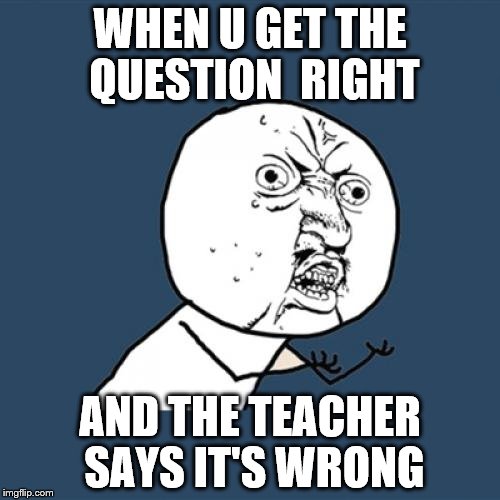Y U No Meme | WHEN U GET THE QUESTION  RIGHT; AND THE TEACHER SAYS IT'S WRONG | image tagged in memes,y u no | made w/ Imgflip meme maker