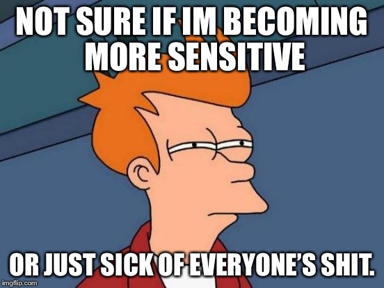 Futurama Fry Meme | NOT SURE IF IM BECOMING MORE SENSITIVE; OR JUST SICK OF EVERYONE’S SHIT. | image tagged in memes,futurama fry | made w/ Imgflip meme maker
