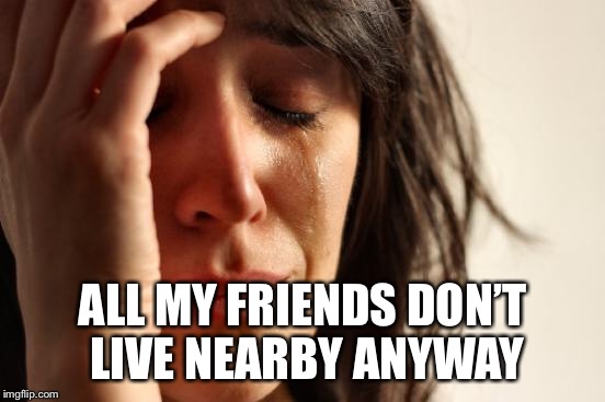 First World Problems Meme | ALL MY FRIENDS DON’T LIVE NEARBY ANYWAY | image tagged in memes,first world problems | made w/ Imgflip meme maker