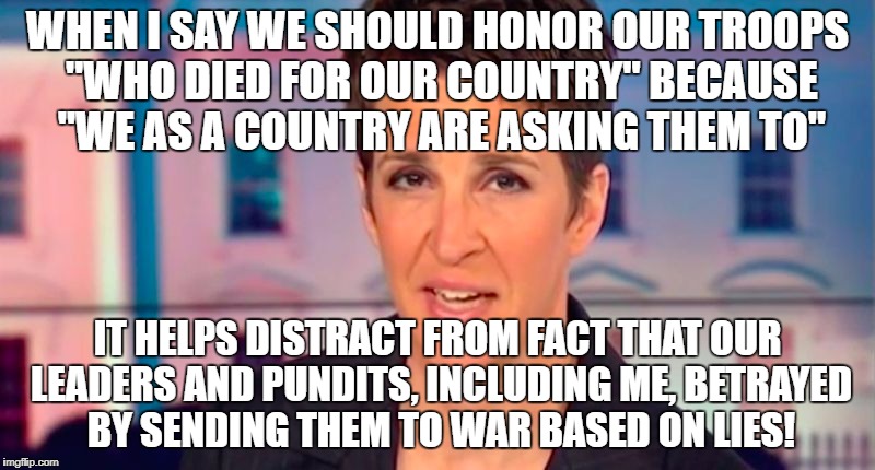 Rachel Maddow Said | WHEN I SAY WE SHOULD HONOR OUR TROOPS "WHO DIED FOR OUR COUNTRY" BECAUSE "WE AS A COUNTRY ARE ASKING THEM TO"; IT HELPS DISTRACT FROM FACT THAT OUR LEADERS AND PUNDITS, INCLUDING ME, BETRAYED BY SENDING THEM TO WAR BASED ON LIES! | image tagged in rachel maddow said | made w/ Imgflip meme maker