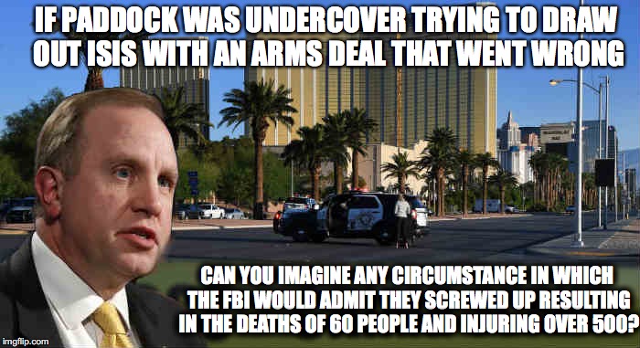 FBI Debacle  | IF PADDOCK WAS UNDERCOVER TRYING TO DRAW OUT ISIS WITH AN ARMS DEAL THAT WENT WRONG; CAN YOU IMAGINE ANY CIRCUMSTANCE IN WHICH THE FBI WOULD ADMIT THEY SCREWED UP RESULTING IN THE DEATHS OF 60 PEOPLE AND INJURING OVER 500? | image tagged in stephen paddock,mandalay bay,isis,las vegas shootings,aaron rouse,multiple shooters | made w/ Imgflip meme maker
