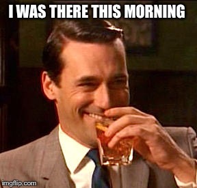 Don Draper Drinking | I WAS THERE THIS MORNING | image tagged in don draper drinking | made w/ Imgflip meme maker