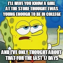 Spongebob I'll have you know | I'LL HAVE YOU KNOW A GIRL AT THE STORE THOUGHT I WAS YOUNG ENOUGH TO BE IN COLLEGE; AND I'VE ONLY THOUGHT ABOUT THAT FOR THE LAST 17 DAYS | image tagged in spongebob i'll have you know | made w/ Imgflip meme maker