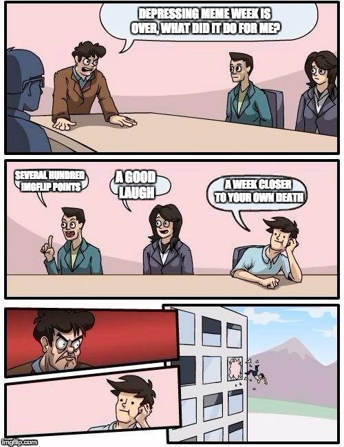 Board room meeting suggestion Depressing Meme Week Oct 11-18 | DEPRESSING MEME WEEK IS OVER, WHAT DID IT DO FOR ME? SEVERAL HUNDRED IMGFLIP POINTS; A WEEK CLOSER TO YOUR OWN DEATH; A GOOD LAUGH | image tagged in board room meeting | made w/ Imgflip meme maker