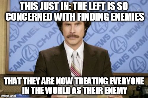 Ron Burgundy Meme | THIS JUST IN: THE LEFT IS SO CONCERNED WITH FINDING ENEMIES; THAT THEY ARE NOW TREATING EVERYONE IN THE WORLD AS THEIR ENEMY | image tagged in memes,ron burgundy | made w/ Imgflip meme maker