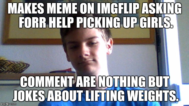 Single Guy | MAKES MEME ON IMGFLIP ASKING FORR HELP PICKING UP GIRLS. COMMENT ARE NOTHING BUT JOKES ABOUT LIFTING WEIGHTS. | image tagged in single guy | made w/ Imgflip meme maker