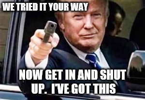 trump gun | WE TRIED IT YOUR WAY; NOW GET IN AND SHUT UP.  I'VE GOT THIS | image tagged in trump gun | made w/ Imgflip meme maker