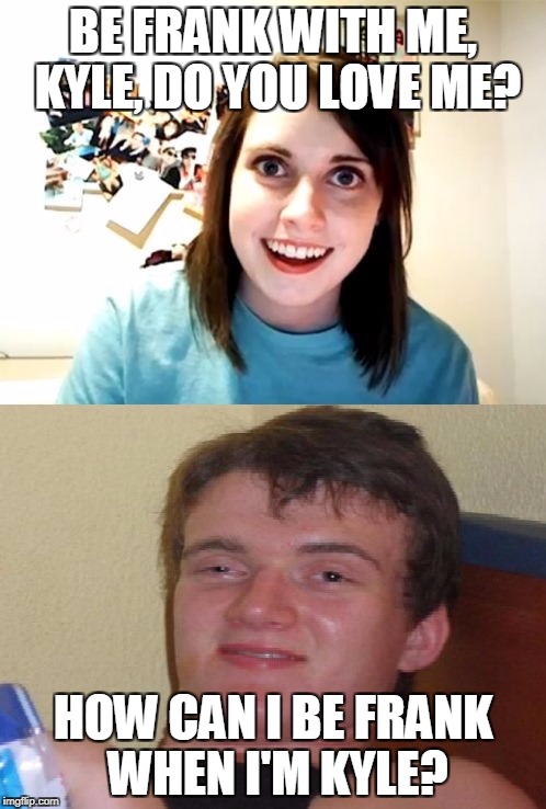 BE FRANK WITH ME, KYLE, DO YOU LOVE ME? HOW CAN I BE FRANK WHEN I'M KYLE? | image tagged in overly attached 10 guy | made w/ Imgflip meme maker