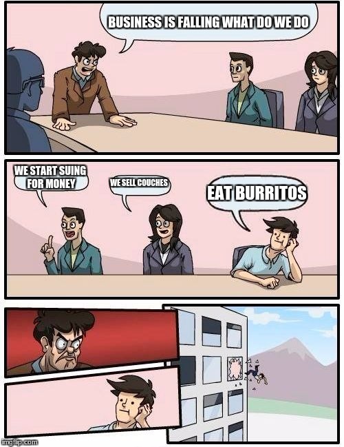 Boardroom Meeting Suggestion | BUSINESS IS FALLING WHAT DO WE DO; WE START SUING FOR MONEY; WE SELL COUCHES; EAT BURRITOS | image tagged in memes,boardroom meeting suggestion | made w/ Imgflip meme maker