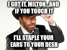 norris | I GOT IT, MILTON...AND IF YOU TOUCH IT I'LL STAPLE YOUR EARS TO YOUR DESK | image tagged in norris | made w/ Imgflip meme maker