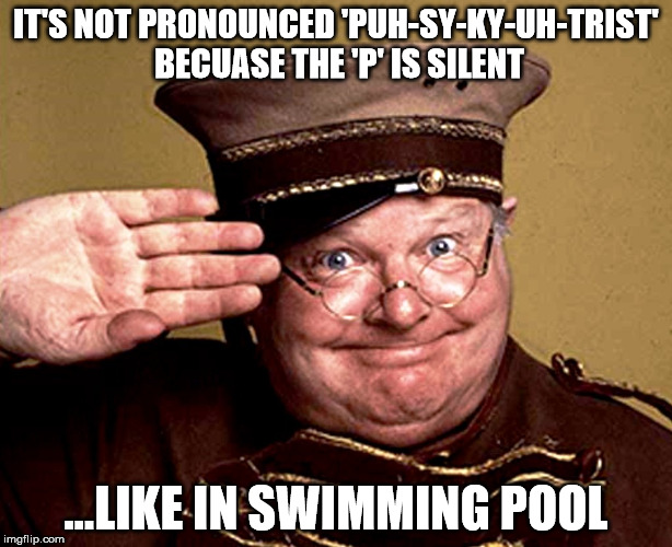 Benny Hill - thur yeth thur | IT'S NOT PRONOUNCED 'PUH-SY-KY-UH-TRIST' BECUASE THE 'P' IS SILENT; ...LIKE IN SWIMMING POOL | image tagged in benny hill - thur yeth thur | made w/ Imgflip meme maker