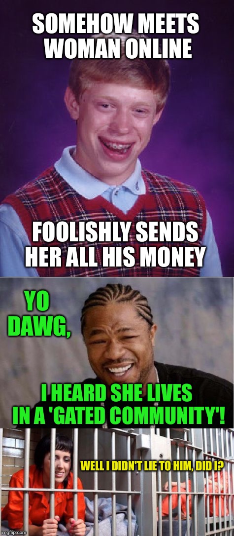 Should've used this for meme wars. 
You can stil flag or downvote it now though, it's about jail | SOMEHOW MEETS WOMAN ONLINE; FOOLISHLY SENDS HER ALL HIS MONEY; YO DAWG, I HEARD SHE LIVES IN A 'GATED COMMUNITY'! WELL I DIDN'T LIE TO HIM, DID I? | image tagged in bad luck brian,yo dawg heard you,jail,woman,prison | made w/ Imgflip meme maker