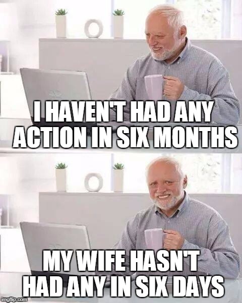 Hide the Pain Harold Meme | I HAVEN'T HAD ANY ACTION IN SIX MONTHS; MY WIFE HASN'T HAD ANY IN SIX DAYS | image tagged in memes,hide the pain harold | made w/ Imgflip meme maker