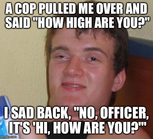 Even cops can get their words wrong | A COP PULLED ME OVER AND SAID "HOW HIGH ARE YOU?"; I SAD BACK, "NO, OFFICER, IT'S 'HI, HOW ARE YOU?'" | image tagged in memes,10 guy | made w/ Imgflip meme maker