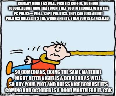 Comedy is Dying | COMEDY MIGHT AS WELL PICK ITS COFFIN.  NOTHING TO JOKE ABOUT NOW THAT WON’T GET YOU IN TROUBLE WITH THE PC POLICE--- WELL, ‘CEPT POLITICS, THEY CAN JOKE ABOUT POLITICS UNLESS IT’S THE WRONG PARTY, THEN YOU’RE CANCELLED. SO COMEDIANS, DOING THE SAME MATERIAL NIGHT AFTER NIGHT IS A DEAD END AS WELL, SO BUY YOUR PLOT AND DRESS NICE BECAUSE IT’S COMING AND OCTOBER IS A GOOD MONTH FOR IT. CBK | image tagged in politics | made w/ Imgflip meme maker