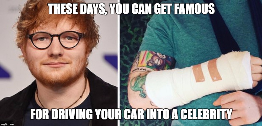 Get well soon Ed Sheeran <3 | THESE DAYS, YOU CAN GET FAMOUS; FOR DRIVING YOUR CAR INTO A CELEBRITY | image tagged in memes,ed sheeran,dank memes,funny,britain,bad puns | made w/ Imgflip meme maker