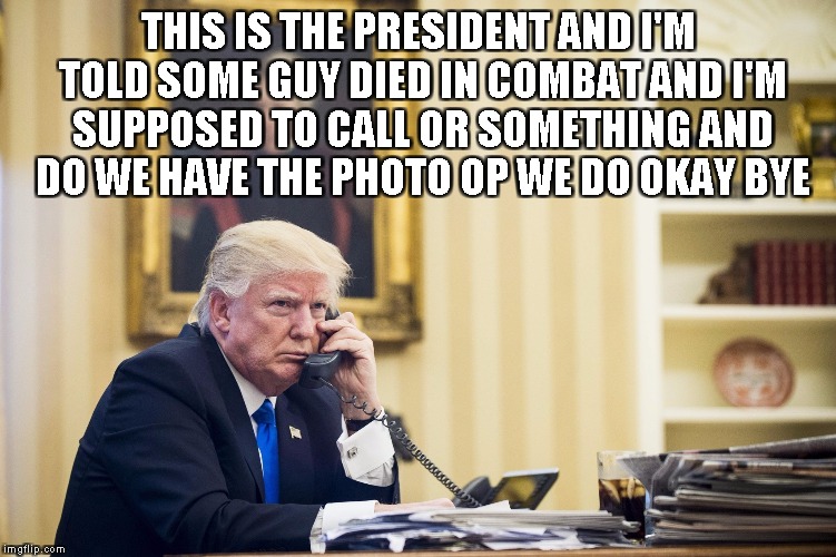 THIS IS THE PRESIDENT AND I'M TOLD SOME GUY DIED IN COMBAT AND I'M SUPPOSED TO CALL OR SOMETHING AND DO WE HAVE THE PHOTO OP WE DO OKAY BYE | image tagged in trump | made w/ Imgflip meme maker