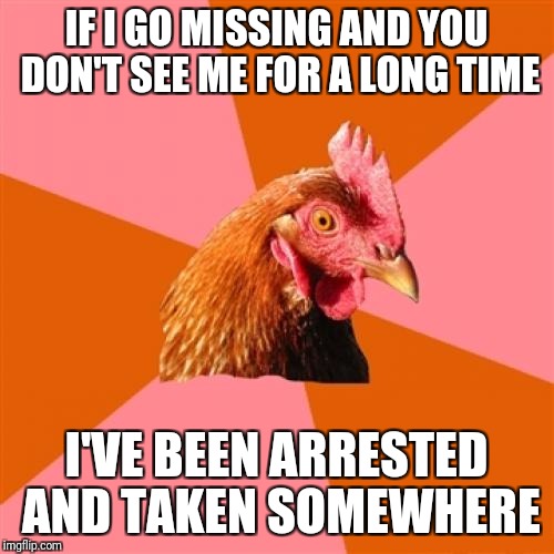 Anti Joke Chicken Meme | IF I GO MISSING AND YOU DON'T SEE ME FOR A LONG TIME; I'VE BEEN ARRESTED AND TAKEN SOMEWHERE | image tagged in memes,anti joke chicken | made w/ Imgflip meme maker