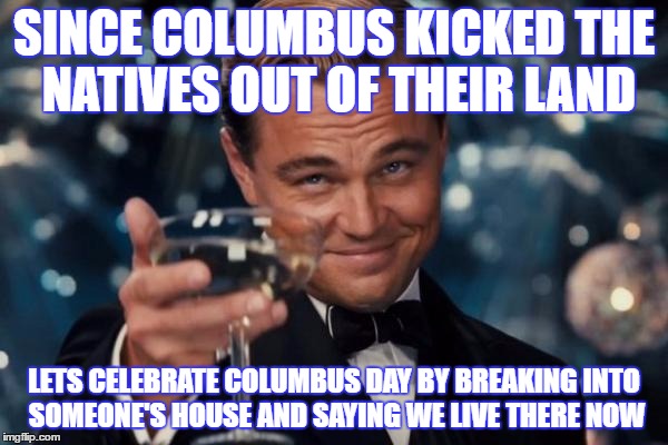 Leonardo Dicaprio Cheers Meme | SINCE COLUMBUS KICKED THE NATIVES OUT OF THEIR LAND; LETS CELEBRATE COLUMBUS DAY BY BREAKING INTO SOMEONE'S HOUSE AND SAYING WE LIVE THERE NOW | image tagged in memes,leonardo dicaprio cheers | made w/ Imgflip meme maker