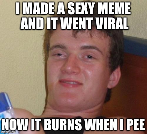 10 Guy Meme | I MADE A SEXY MEME AND IT WENT VIRAL; NOW IT BURNS WHEN I PEE | image tagged in memes,10 guy | made w/ Imgflip meme maker