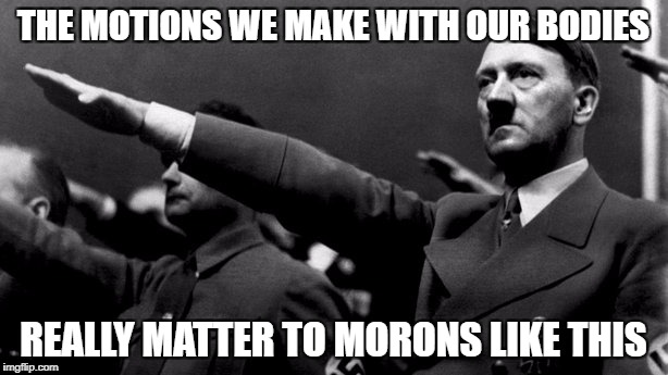THE MOTIONS WE MAKE WITH OUR BODIES; REALLY MATTER TO MORONS LIKE THIS | image tagged in hitler,fascism | made w/ Imgflip meme maker