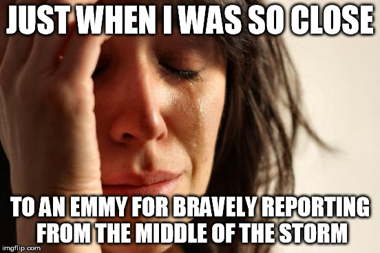 First World Problems Meme | JUST WHEN I WAS SO CLOSE TO AN EMMY FOR BRAVELY REPORTING FROM THE MIDDLE OF THE STORM | image tagged in memes,first world problems | made w/ Imgflip meme maker