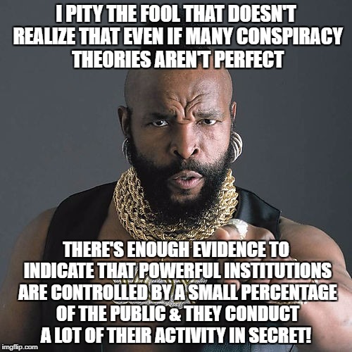 Mr T Pity The Fool Meme | I PITY THE FOOL THAT DOESN'T REALIZE THAT EVEN IF MANY CONSPIRACY THEORIES AREN'T PERFECT; THERE'S ENOUGH EVIDENCE TO INDICATE THAT POWERFUL INSTITUTIONS ARE CONTROLLED BY A SMALL PERCENTAGE OF THE PUBLIC & THEY CONDUCT A LOT OF THEIR ACTIVITY IN SECRET! | image tagged in memes,mr t pity the fool | made w/ Imgflip meme maker