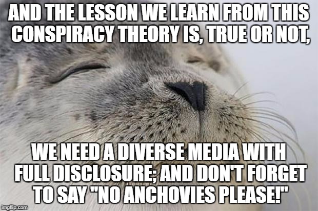 Satisfied Seal Meme | AND THE LESSON WE LEARN FROM THIS CONSPIRACY THEORY IS, TRUE OR NOT, WE NEED A DIVERSE MEDIA WITH FULL DISCLOSURE; AND DON'T FORGET TO SAY "NO ANCHOVIES PLEASE!" | image tagged in memes,satisfied seal | made w/ Imgflip meme maker