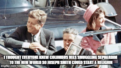 Never Forget JFK | I THOUGHT EVERYONE KNEW COLOMBUS WAS SMUGGLING SEPHARDIM TO THE NEW WORLD SO JOSEPH SMITH COULD START A RELIGION | image tagged in never forget jfk | made w/ Imgflip meme maker
