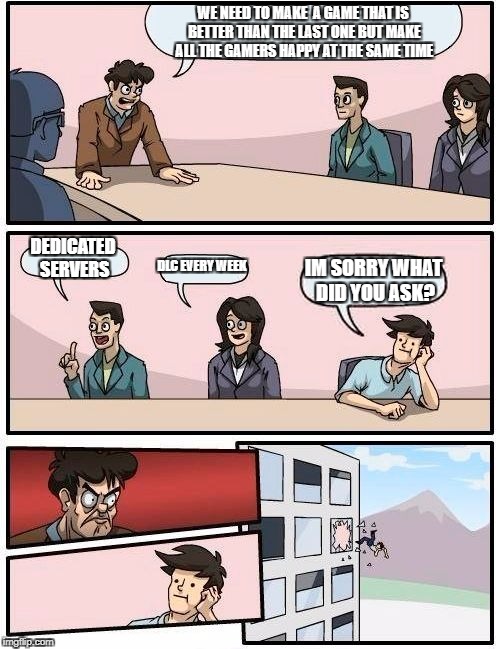 Boardroom Meeting Suggestion | WE NEED TO MAKE  A GAME THAT IS BETTER THAN THE LAST ONE BUT MAKE ALL THE GAMERS HAPPY AT THE SAME TIME; DEDICATED SERVERS; DLC EVERY WEEK; IM SORRY WHAT DID YOU ASK? | image tagged in memes,boardroom meeting suggestion | made w/ Imgflip meme maker