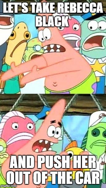 Put It Somewhere Else Patrick Meme | LET'S TAKE REBECCA BLACK; AND PUSH HER OUT OF THE CAR | image tagged in memes,put it somewhere else patrick | made w/ Imgflip meme maker