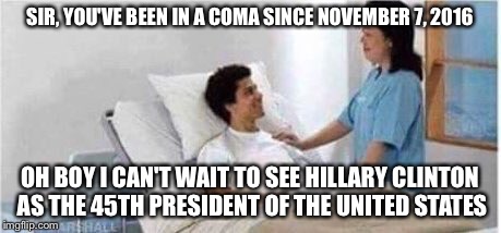 Sir, you've been in a coma | SIR, YOU'VE BEEN IN A COMA SINCE NOVEMBER 7, 2016; OH BOY I CAN'T WAIT TO SEE HILLARY CLINTON AS THE 45TH PRESIDENT OF THE UNITED STATES | image tagged in sir you've been in a coma | made w/ Imgflip meme maker