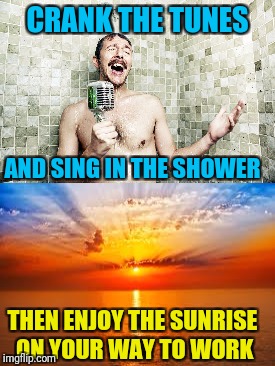 CRANK THE TUNES AND SING IN THE SHOWER THEN ENJOY THE SUNRISE ON YOUR WAY TO WORK | made w/ Imgflip meme maker