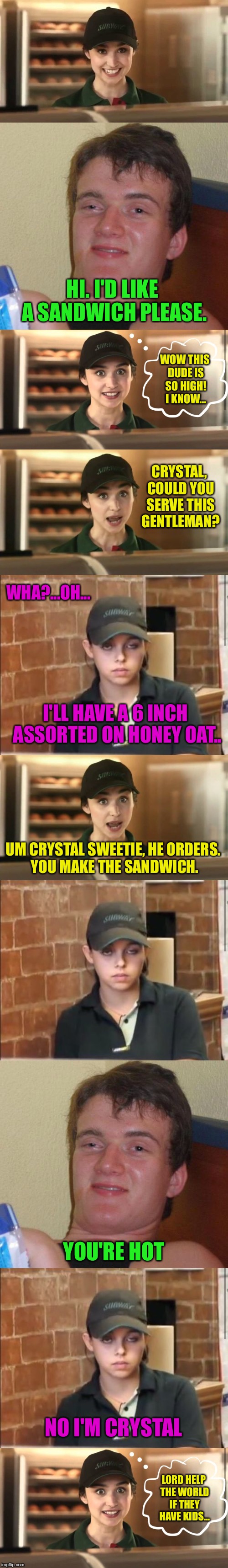 In Case You Wondered, Her Last Name Happens To Be 'Meth' | HI. I'D LIKE A SANDWICH PLEASE. WOW THIS DUDE IS SO HIGH! I KNOW... WHA?...OH... CRYSTAL, COULD YOU SERVE THIS GENTLEMAN? I'LL HAVE A 6 INCH ASSORTED ON HONEY OAT.. UM CRYSTAL SWEETIE, HE ORDERS. YOU MAKE THE SANDWICH. YOU'RE HOT; NO I'M CRYSTAL; LORD HELP THE WORLD IF THEY HAVE KIDS... | image tagged in 10 guy,subway,sandwich,meth,i love you,girlfriend | made w/ Imgflip meme maker