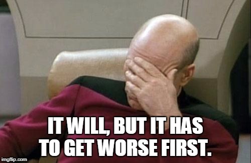 Captain Picard Facepalm Meme | IT WILL, BUT IT HAS TO GET WORSE FIRST. | image tagged in memes,captain picard facepalm | made w/ Imgflip meme maker