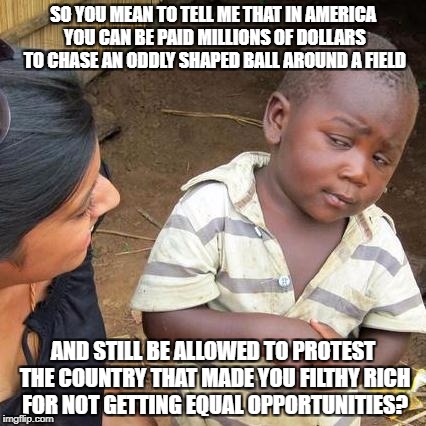 Third World Skeptical Kid Meme | SO YOU MEAN TO TELL ME THAT IN AMERICA YOU CAN BE PAID MILLIONS OF DOLLARS TO CHASE AN ODDLY SHAPED BALL AROUND A FIELD; AND STILL BE ALLOWED TO PROTEST THE COUNTRY THAT MADE YOU FILTHY RICH FOR NOT GETTING EQUAL OPPORTUNITIES? | image tagged in memes,third world skeptical kid | made w/ Imgflip meme maker