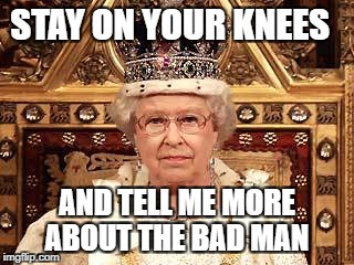 Queen of England | STAY ON YOUR KNEES; AND TELL ME MORE ABOUT THE BAD MAN | image tagged in queen of england | made w/ Imgflip meme maker